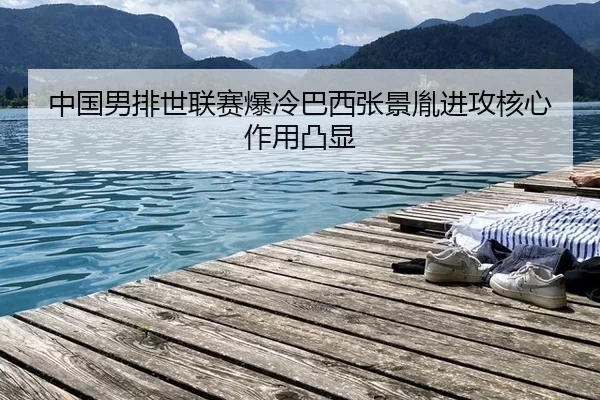 中国男排世联赛爆冷巴西张景胤进攻核心作用凸显