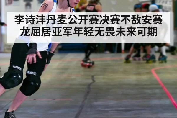 李诗沣丹麦公开赛决赛不敌安赛龙屈居亚军年轻无畏未来可期