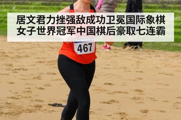居文君力挫强敌成功卫冕国际象棋女子世界冠军中国棋后豪取七连霸