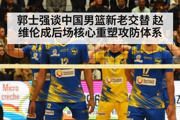 郭士强谈中国男篮新老交替 赵维伦成后场核心重塑攻防体系