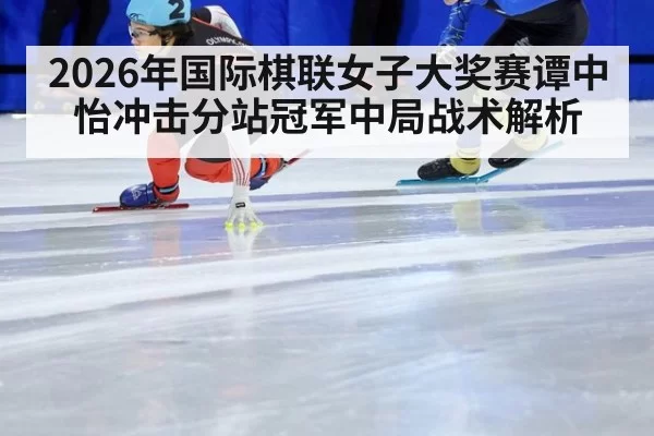 2026年国际棋联女子大奖赛谭中怡冲击分站冠军中局战术解析